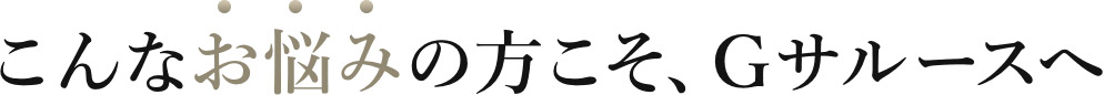 こんなお悩みの方こそ、Ｇサルースへ